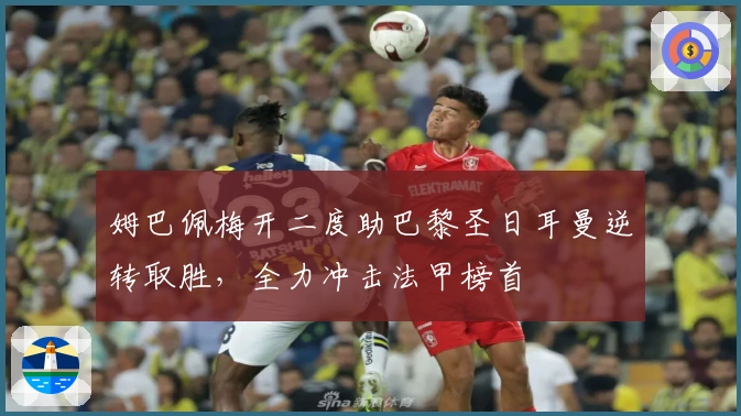 姆巴佩梅开二度助巴黎圣日耳曼逆转取胜，全力冲击法甲榜首