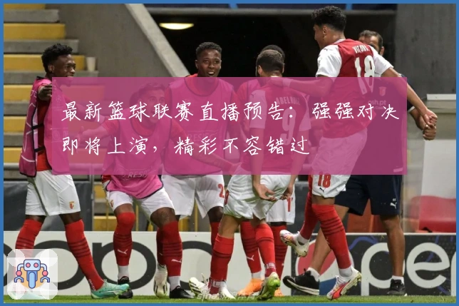 最新篮球联赛直播预告：强强对决即将上演，精彩不容错过