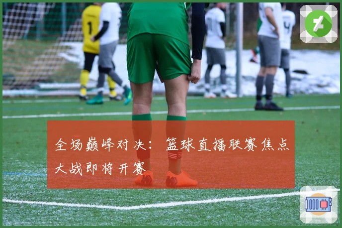 全场巅峰对决：篮球直播联赛焦点大战即将开赛