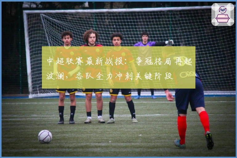 中超联赛最新战报：争冠格局再起波澜，各队全力冲刺关键阶段