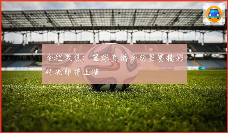 全程聚焦：篮球直播全明星赛精彩对决即将上演