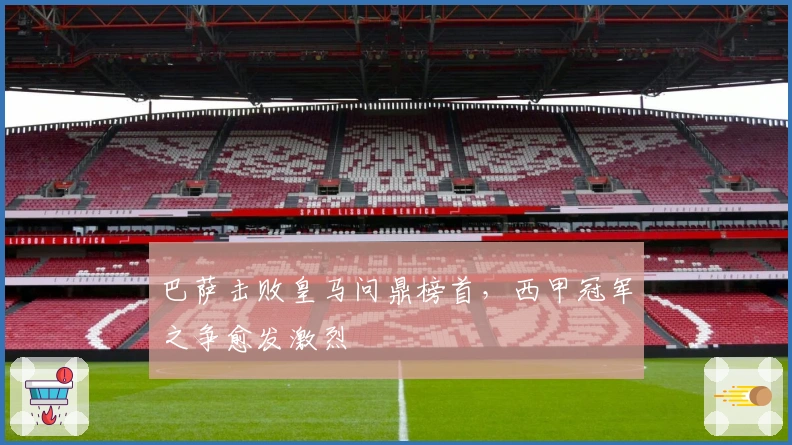 巴萨击败皇马问鼎榜首，西甲冠军之争愈发激烈