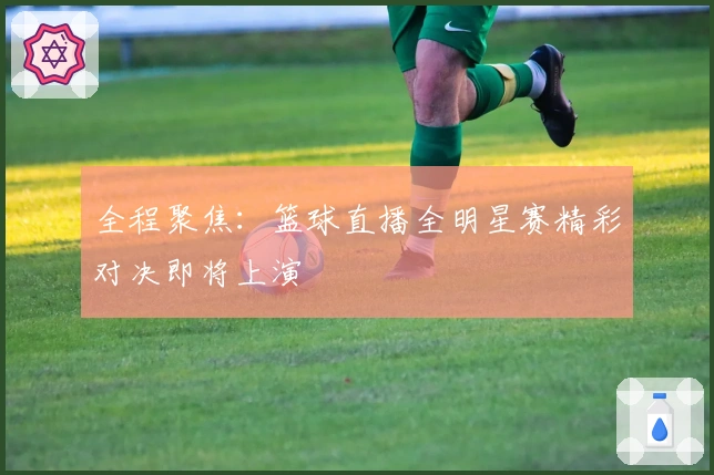 全程聚焦：篮球直播全明星赛精彩对决即将上演