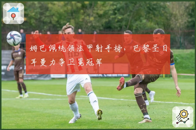 姆巴佩统领法甲射手榜，巴黎圣日耳曼力争卫冕冠军