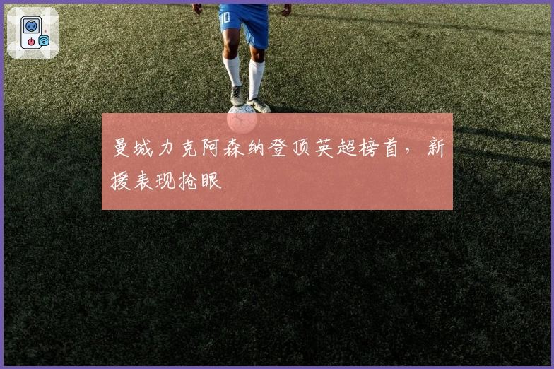 曼城力克阿森纳登顶英超榜首，新援表现抢眼